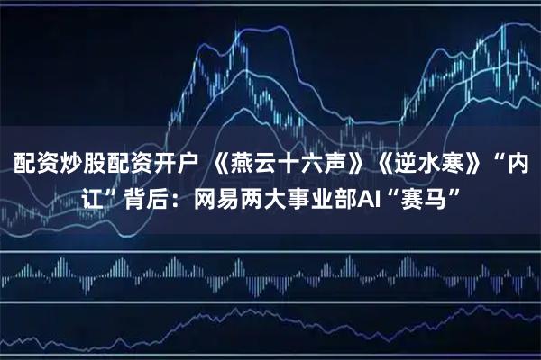 配资炒股配资开户 《燕云十六声》《逆水寒》“内讧”背后：网易两大事业部AI“赛马”