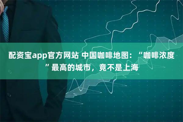 配资宝app官方网站 中国咖啡地图：“咖啡浓度”最高的城市，竟不是上海