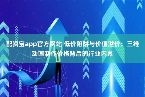 配资宝app官方网站 低价陷阱与价值溢价：三维动画制作价格背后的行业内幕