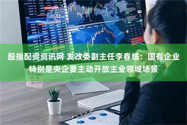 股指配资资讯网 发改委副主任李春临：国有企业特别是央企要主动开放主业领域场景