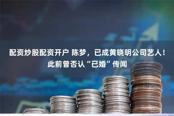 配资炒股配资开户 陈梦，已成黄晓明公司艺人！此前曾否认“已婚”传闻