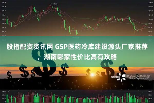 股指配资资讯网 GSP医药冷库建设源头厂家推荐，湖南哪家性价比高有攻略