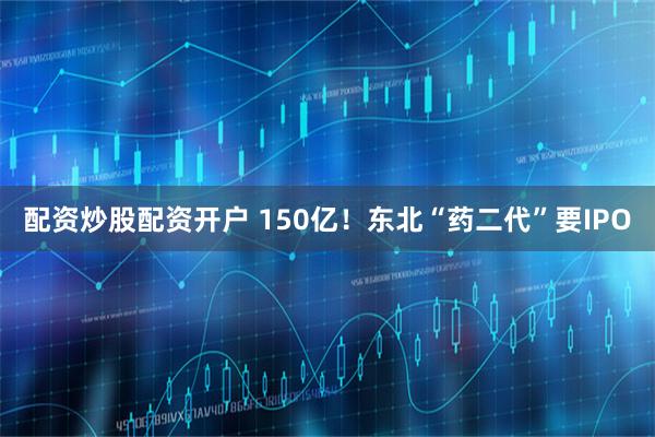 配资炒股配资开户 150亿！东北“药二代”要IPO