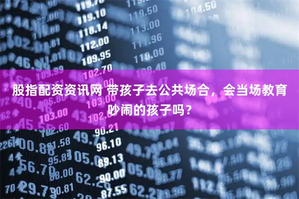 股指配资资讯网 带孩子去公共场合，会当场教育吵闹的孩子吗？