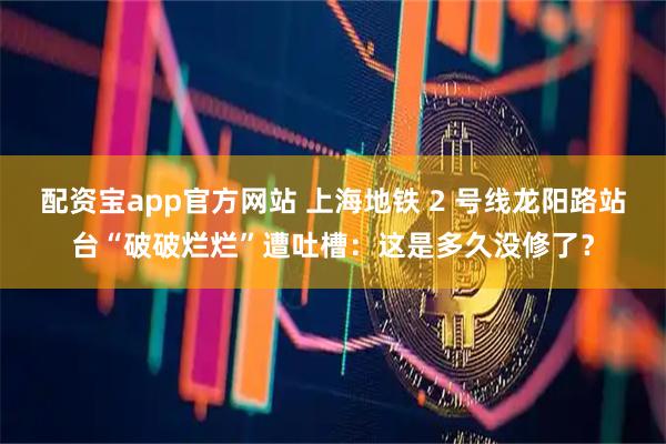 配资宝app官方网站 上海地铁 2 号线龙阳路站台“破破烂烂”遭吐槽：这是多久没修了？