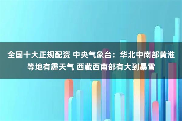 全国十大正规配资 中央气象台：华北中南部黄淮等地有霾天气 西藏西南部有大到暴雪