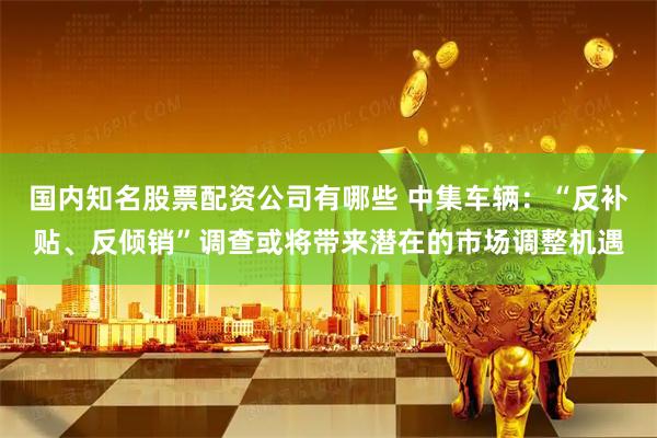 国内知名股票配资公司有哪些 中集车辆：“反补贴、反倾销”调查或将带来潜在的市场调整机遇