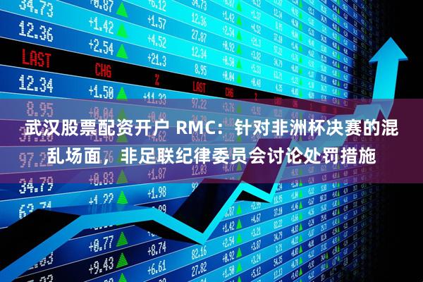 武汉股票配资开户 RMC：针对非洲杯决赛的混乱场面，非足联纪律委员会讨论处罚措施