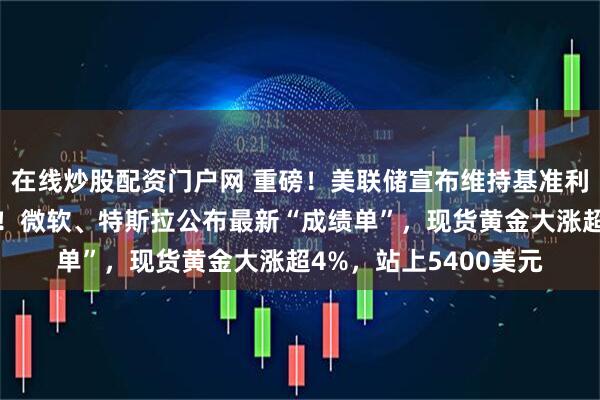 在线炒股配资门户网 重磅！美联储宣布维持基准利率不变，鲍威尔发声！微软、特斯拉公布最新“成绩单”，现货黄金大涨超4%，站上5400美元