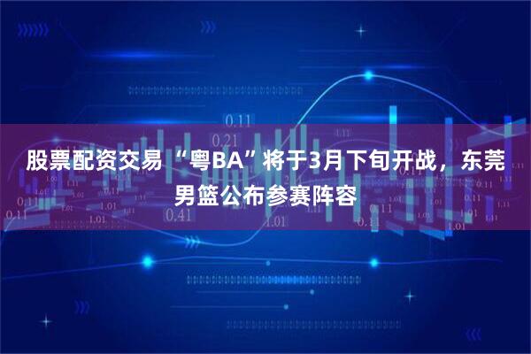 股票配资交易 “粤BA”将于3月下旬开战，东莞男篮公布参赛阵容