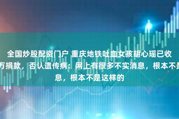 全国炒股配资门户 重庆地铁吐血女孩胡心瑶已收到30多万捐款，否认遗传病：网上有很多不实消息，根本不是这样的