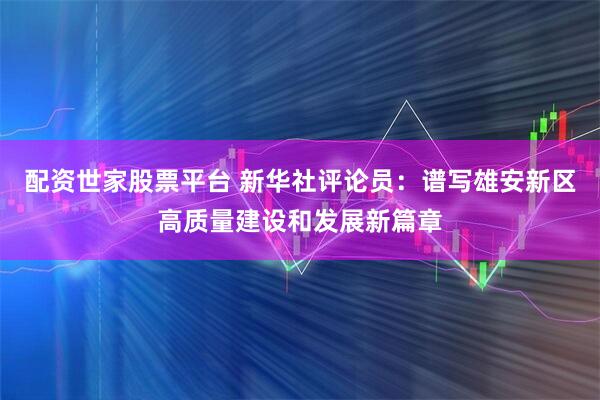 配资世家股票平台 新华社评论员：谱写雄安新区高质量建设和发展新篇章