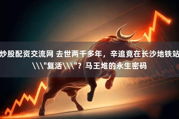 炒股配资交流网 去世两千多年，辛追竟在长沙地铁站\