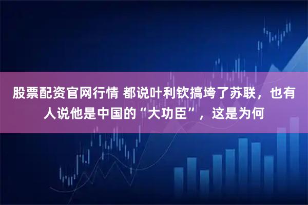 股票配资官网行情 都说叶利钦搞垮了苏联，也有人说他是中国的“大功臣”，这是为何