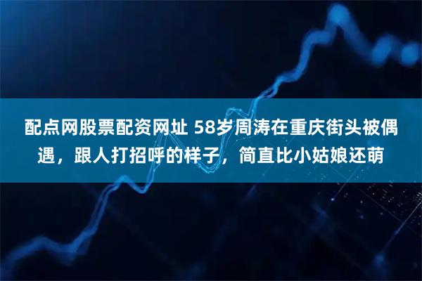 配点网股票配资网址 58岁周涛在重庆街头被偶遇，跟人打招呼的样子，简直比小姑娘还萌