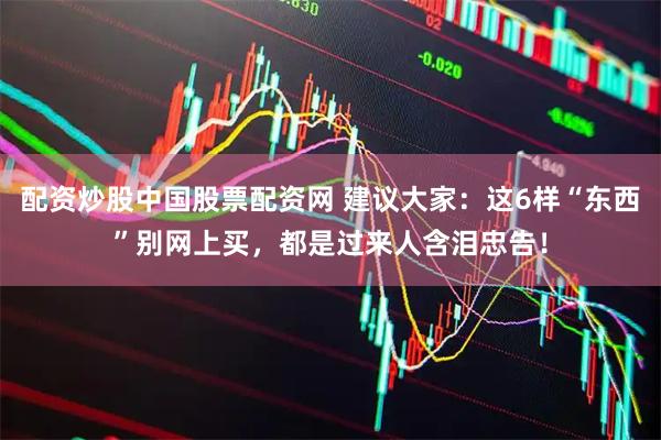 配资炒股中国股票配资网 建议大家：这6样“东西”别网上买，都是过来人含泪忠告！
