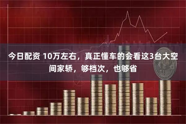 今日配资 10万左右，真正懂车的会看这3台大空间家轿，够档次，也够省