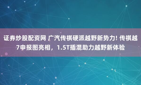 证券炒股配资网 广汽传祺硬派越野新势力! 传祺越7申报图亮相，1.5T插混助力越野新体验