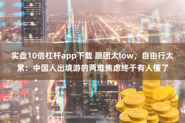 实盘10倍杠杆app下载 跟团太low，自由行太累：中国人出境游的两难焦虑终于有人懂了