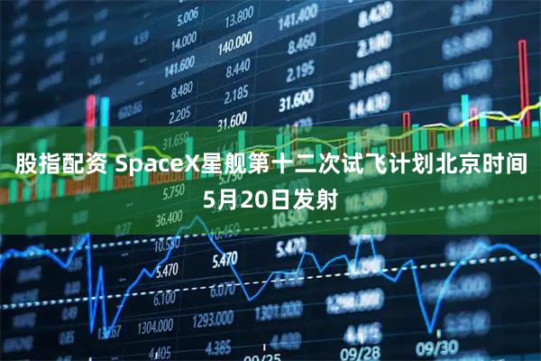 股指配资 SpaceX星舰第十二次试飞计划北京时间5月20日发射