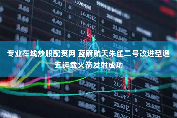 专业在线炒股配资网 蓝箭航天朱雀二号改进型遥五运载火箭发射成功