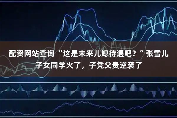 配资网站查询 “这是未来儿媳待遇吧?”张雪儿子女同学火了,子凭父贵逆袭了