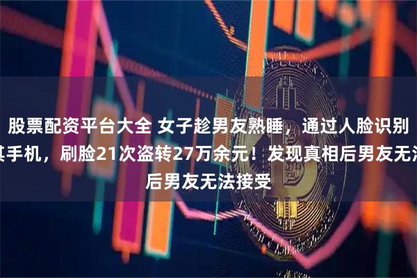 股票配资平台大全 女子趁男友熟睡，通过人脸识别解锁其手机，刷脸21次盗转27万余元！发现真相后男友无法接受