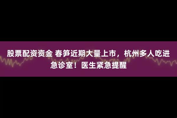 股票配资资金 春笋近期大量上市，杭州多人吃进急诊室！医生紧急提醒