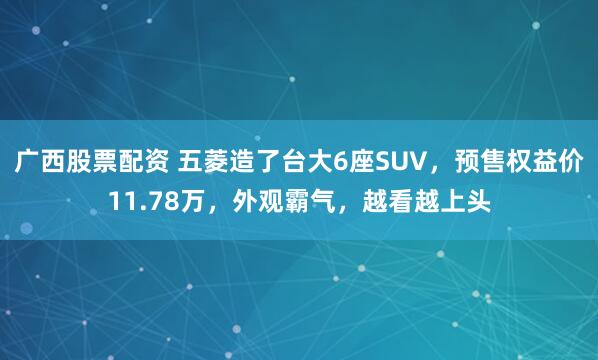 广西股票配资 五菱造了台大6座SUV，预售权益价11.78万，外观霸气，越看越上头