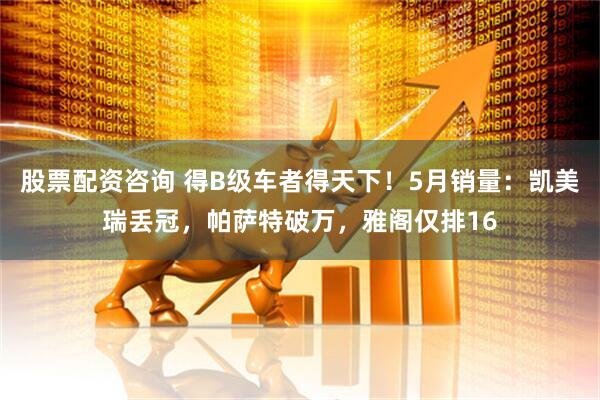 股票配资咨询 得B级车者得天下！5月销量：凯美瑞丢冠，帕萨特破万，雅阁仅排16